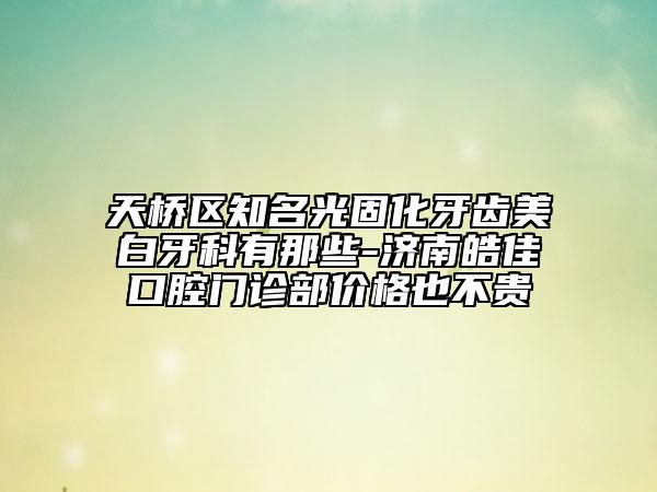 天橋區(qū)知名光固化牙齒美白牙科有那些-濟南皓佳口腔門診部價格也不貴