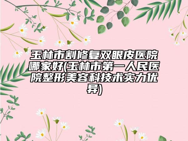 玉林市割修復(fù)雙眼皮醫(yī)院哪家好(玉林市第一人民醫(yī)院整形美容科技術(shù)實(shí)力優(yōu)異)