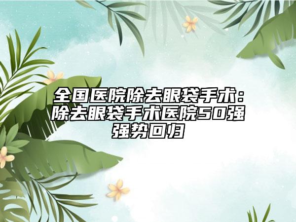 全國醫(yī)院除去眼袋手術(shù)：除去眼袋手術(shù)醫(yī)院50強(qiáng)強(qiáng)勢回歸