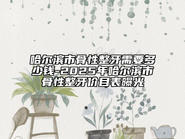 哈爾濱市骨性整牙需要多少錢-2025年哈爾濱市骨性整牙價目表曝光