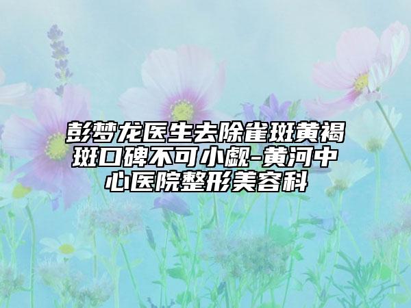彭夢龍醫(yī)生去除雀斑黃褐斑口碑不可小覷-黃河中心醫(yī)院整形美容科