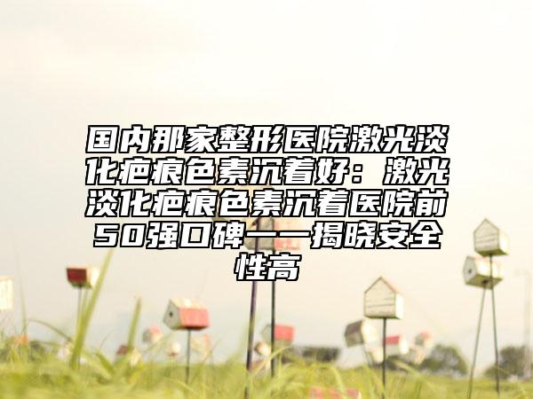 國內(nèi)那家整形醫(yī)院激光淡化疤痕色素沉著好:激光淡化疤痕色素沉著醫(yī)院前50強口碑一一揭曉安全性高