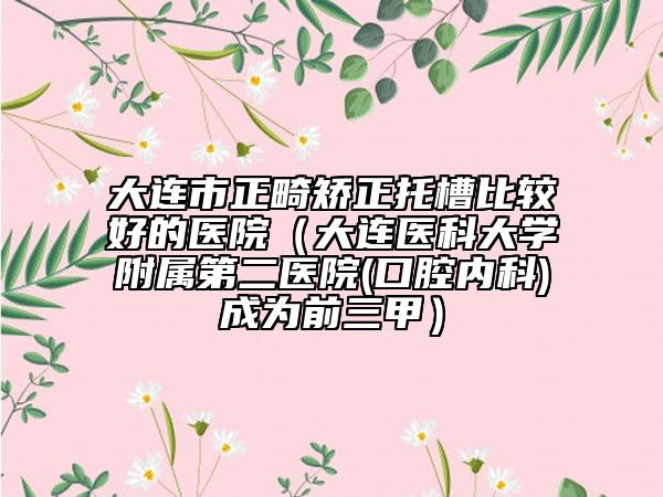 大連市正畸矯正托槽比較好的醫(yī)院（大連醫(yī)科大學(xué)附屬第二醫(yī)院(口腔內(nèi)科)成為前三甲）