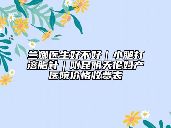 蘭娜醫(yī)生好不好|小腿打溶脂針|附昆明天倫婦產(chǎn)醫(yī)院價格收費表