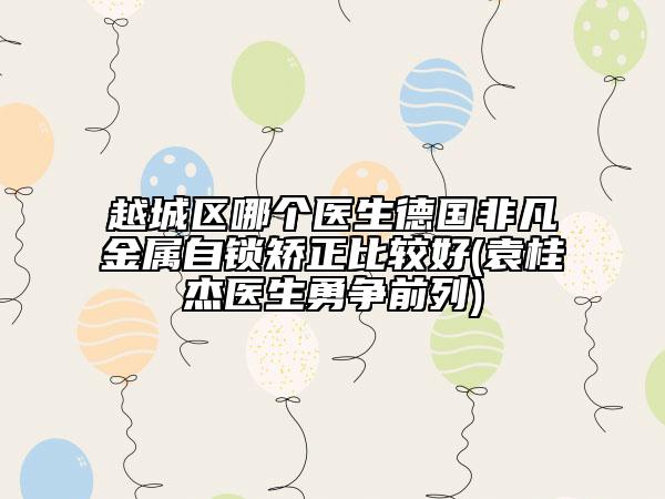 越城區(qū)哪個醫(yī)生德國非凡金屬自鎖矯正比較好(袁桂杰醫(yī)生勇爭前列)