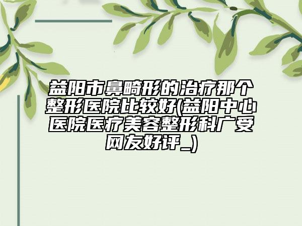 益陽市鼻畸形的治療那個整形醫(yī)院比較好(益陽中心醫(yī)院醫(yī)療美容整形科廣受網(wǎng)友好評_)