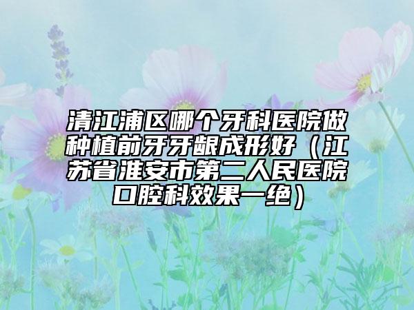 清江浦區(qū)哪個(gè)牙科醫(yī)院做種植前牙牙齦成形好(江蘇省淮安市第二人民醫(yī)院口腔科效果一絕)