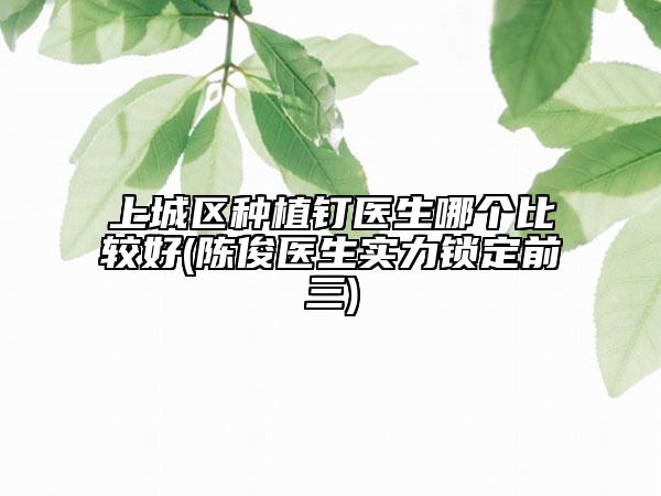 上城區(qū)種植釘醫(yī)生哪個比較好(陳俊醫(yī)生實力鎖定前三)