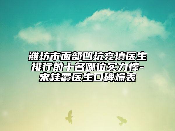 濰坊市面部凹坑充填醫(yī)生排行前十名哪位實(shí)力棒-宋桂霞醫(yī)生口碑爆表