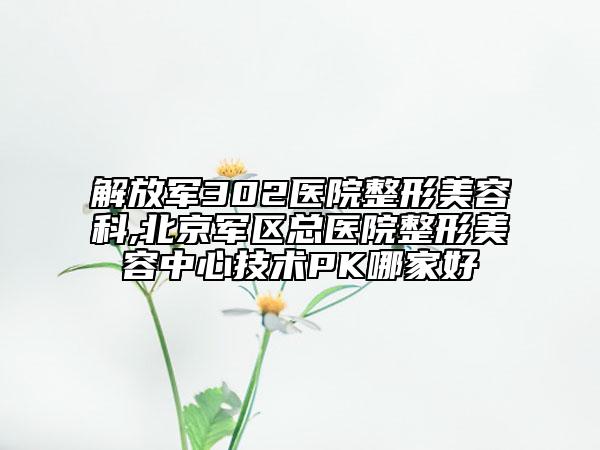 解放軍302醫(yī)院整形美容科,北京軍區(qū)總醫(yī)院整形美容中心技術(shù)PK哪家好