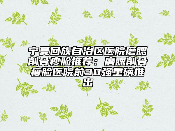 寧夏回族自治區(qū)醫(yī)院磨腮削骨瘦臉推薦：磨腮削骨瘦臉醫(yī)院前30強重磅推出