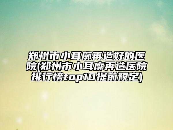 鄭州市小耳廓再造好的醫(yī)院(鄭州市小耳廓再造醫(yī)院排行榜top10提前預(yù)定)