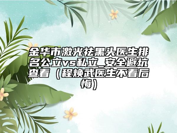 金華市激光祛黑頭醫(yī)生排名公立vs私立_安全避坑查看(程煥武醫(yī)生不看后悔)