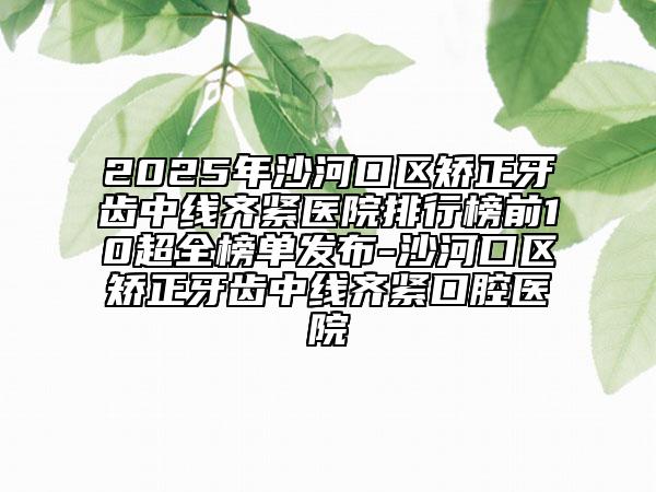 2025年沙河口區(qū)矯正牙齒中線齊緊醫(yī)院排行榜前10超全榜單發(fā)布-沙河口區(qū)矯正牙齒中線齊緊口腔醫(yī)院
