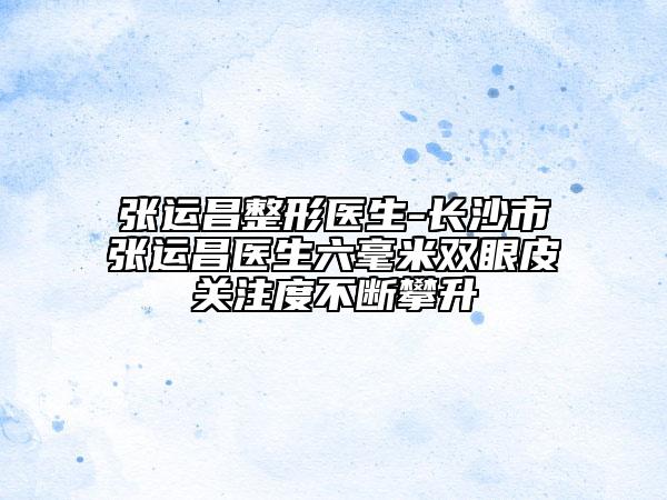 張運(yùn)昌整形醫(yī)生-長沙市張運(yùn)昌醫(yī)生六毫米雙眼皮關(guān)注度不斷攀升