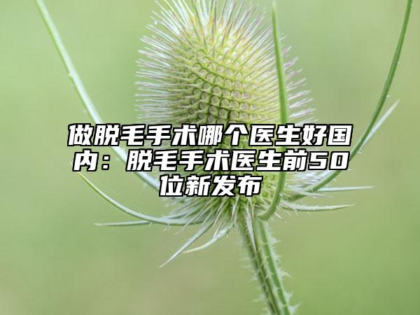 做脫毛手術(shù)哪個(gè)醫(yī)生好國(guó)內(nèi)：脫毛手術(shù)醫(yī)生前50位新發(fā)布