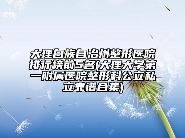 大理白族自治州整形醫(yī)院排行榜前5名(大理大學(xué)第一附屬醫(yī)院整形科公立私立靠譜合集)