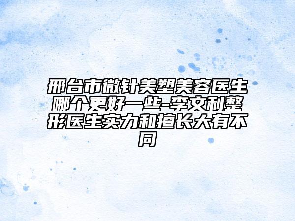邢臺市微針美塑美容醫(yī)生哪個更好一些-李文利整形醫(yī)生實力和擅長大有不同
