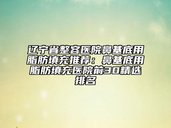 遼寧省整容醫(yī)院鼻基底用脂肪填充推薦:鼻基底用脂肪填充醫(yī)院前30精選排名