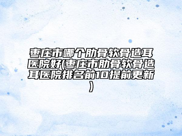 棗莊市哪個肋骨軟骨造耳醫(yī)院好(棗莊市肋骨軟骨造耳醫(yī)院排名前10提前更新)