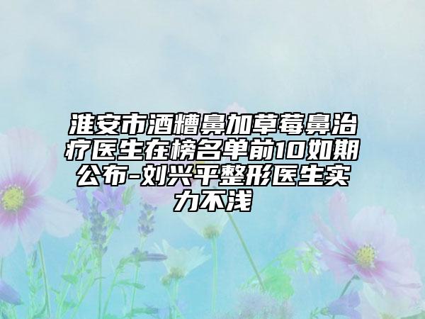 淮安市酒糟鼻加草莓鼻治療醫(yī)生在榜名單前10如期公布-劉興平整形醫(yī)生實(shí)力不淺