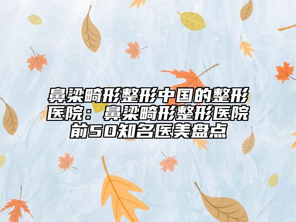 鼻梁畸形整形中國(guó)的整形醫(yī)院：鼻梁畸形整形醫(yī)院前50知名醫(yī)美盤點(diǎn)