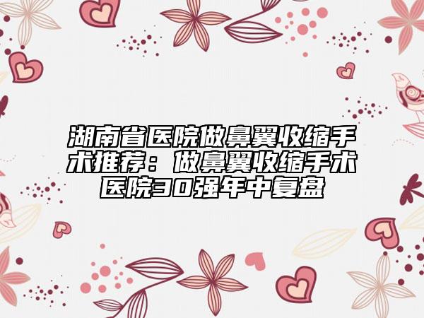 湖南省醫(yī)院做鼻翼收縮手術(shù)推薦:做鼻翼收縮手術(shù)醫(yī)院30強(qiáng)年中復(fù)盤(pán)
