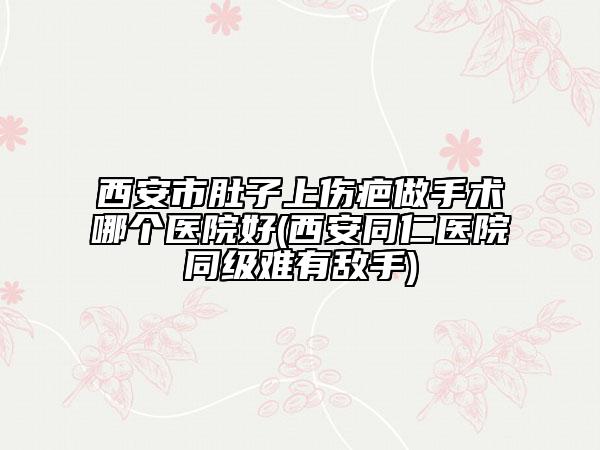 西安市肚子上傷疤做手術(shù)哪個(gè)醫(yī)院好(西安同仁醫(yī)院同級(jí)難有敵手)