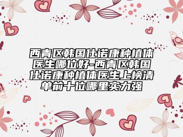 西青區(qū)韓國仕諾康種植體醫(yī)生哪位好-西青區(qū)韓國仕諾康種植體醫(yī)生上榜清單前十位哪里實(shí)力強(qiáng)