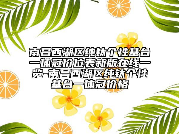 南昌西湖區(qū)純鈦個性基臺一體冠價位表新版在線一覽-南昌西湖區(qū)純鈦個性基臺一體冠價格