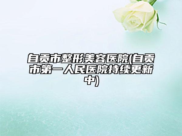 自貢市整形美容醫(yī)院(自貢市第一人民醫(yī)院持續(xù)更新中)