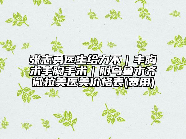 張志勇醫(yī)生給力不｜豐胸術(shù)豐胸手術(shù)｜附烏魯木齊微拉美醫(yī)美價格表(費用)