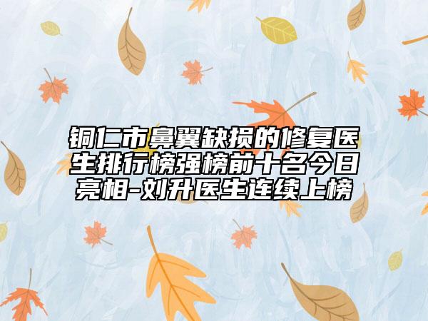 銅仁市鼻翼缺損的修復(fù)醫(yī)生排行榜強(qiáng)榜前十名今日亮相-劉升醫(yī)生連續(xù)上榜
