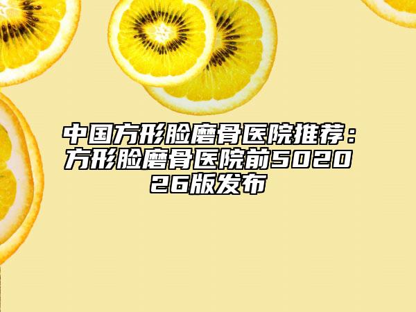 中國方形臉磨骨醫(yī)院推薦：方形臉磨骨醫(yī)院前502026版發(fā)布
