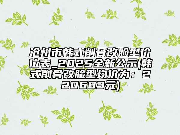 滄州市韓式削骨改臉型價(jià)位表_2025全新公示(韓式削骨改臉型均價(jià)為：220683元)