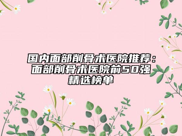 國內面部削骨術醫(yī)院推薦：面部削骨術醫(yī)院前50強精選榜單