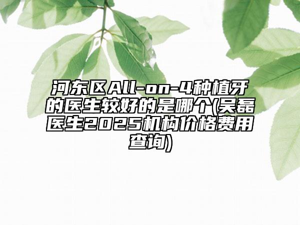河?xùn)|區(qū)All-on-4種植牙的醫(yī)生較好的是哪個(gè)(吳磊醫(yī)生2025機(jī)構(gòu)價(jià)格費(fèi)用查詢)