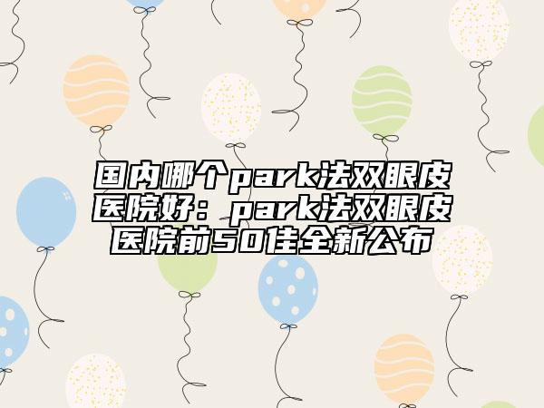 國(guó)內(nèi)哪個(gè)park法雙眼皮醫(yī)院好：park法雙眼皮醫(yī)院前50佳全新公布