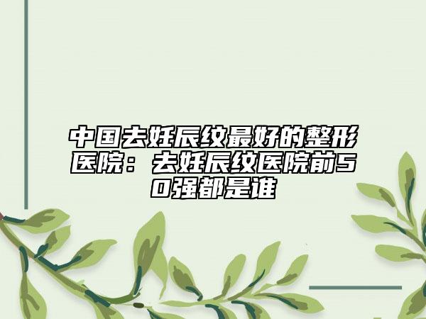 中國去妊辰紋最好的整形醫(yī)院：去妊辰紋醫(yī)院前50強都是誰