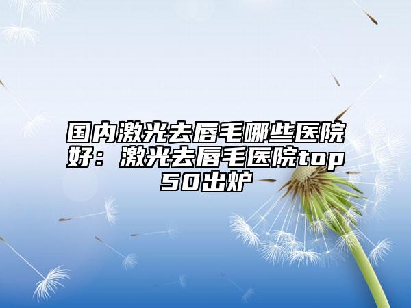 國(guó)內(nèi)激光去唇毛哪些醫(yī)院好:激光去唇毛醫(yī)院top50出爐