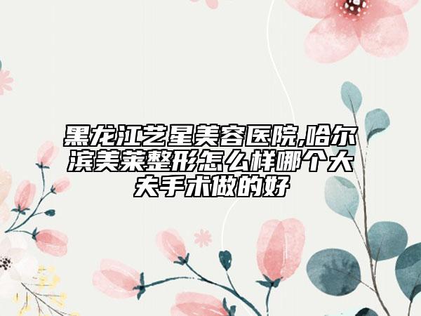 黑龍江藝星美容醫(yī)院,哈爾濱美萊整形怎么樣哪個大夫手術(shù)做的好