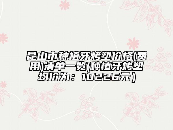 昆山市種植牙烤塑價格(費用)清單一覽(種植牙烤塑均價為:10226元)