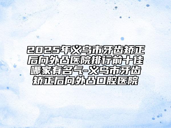 2025年義烏市牙齒矯正后向外凸醫(yī)院排行前十佳哪家有名氣-義烏市牙齒矯正后向外凸口腔醫(yī)院
