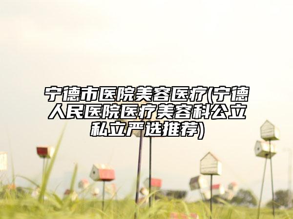 寧德市醫(yī)院美容醫(yī)療(寧德人民醫(yī)院醫(yī)療美容科公立私立嚴選推薦)