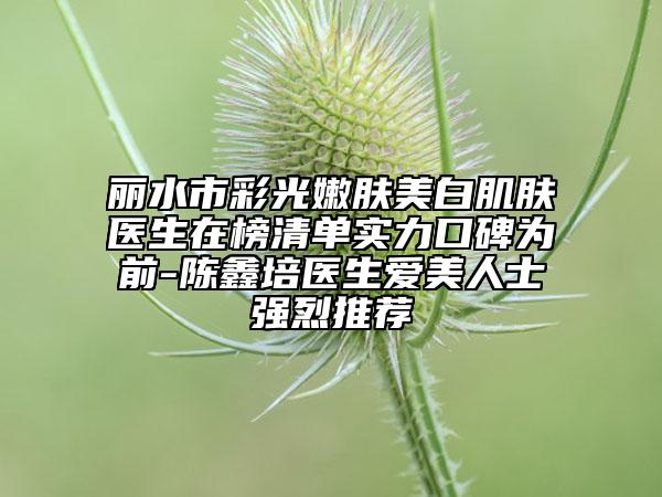 麗水市彩光嫩膚美白肌膚醫(yī)生在榜清單實力口碑為前-陳鑫培醫(yī)生愛美人士強(qiáng)烈推薦