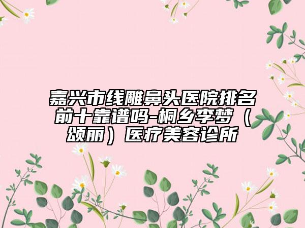 嘉興市線(xiàn)雕鼻頭醫(yī)院排名前十靠譜嗎-桐鄉(xiāng)李夢(mèng)(頌麗)醫(yī)療美容診所