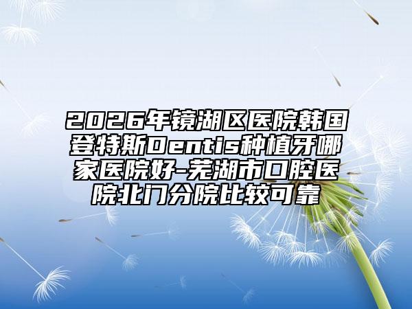 2026年鏡湖區(qū)醫(yī)院韓國(guó)登特斯Dentis種植牙哪家醫(yī)院好-蕪湖市口腔醫(yī)院北門分院比較可靠