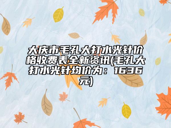 大慶市毛孔大打水光針價格收費(fèi)表全新資訊(毛孔大打水光針均價為：1636元)