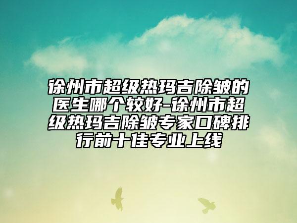 徐州市超級(jí)熱瑪吉除皺的醫(yī)生哪個(gè)較好-徐州市超級(jí)熱瑪吉除皺專(zhuān)家口碑排行前十佳專(zhuān)業(yè)上線(xiàn)