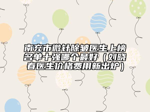 南充市微針除皺醫(yī)生上榜名單十強哪個最好（劉曉春醫(yī)生價格費用新出爐）